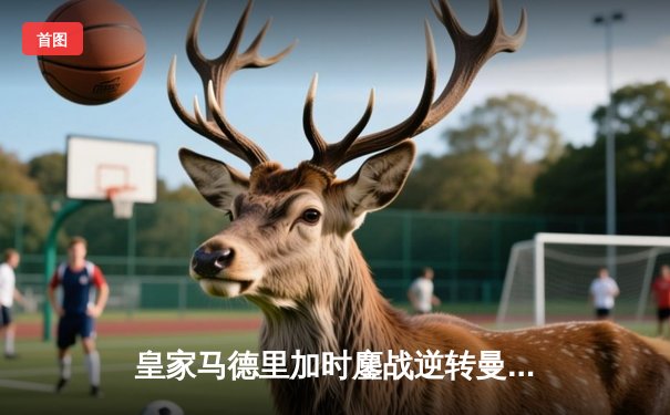 皇家马德里加时鏖战逆转曼城，欧冠史诗级对决震撼欧洲