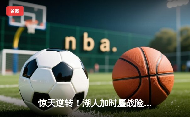 惊天逆转！湖人加时鏖战险胜凯尔特人 詹姆斯40分三双创纪录