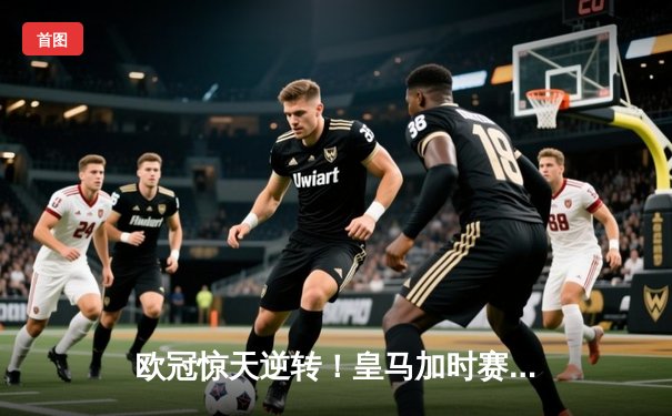 欧冠惊天逆转！皇马加时赛3-2绝杀拜仁，维尼修斯造两球本泽马加时定乾坤